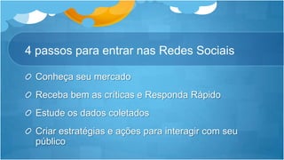 4 passos para entrar nas Redes SociaisConheça seu mercadoReceba bem as críticas e Responda RápidoEstude os dados coletados Criar estratégias e ações para interagir com seu público