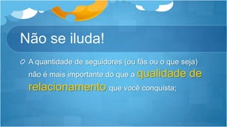 Não se iluda!A quantidade de seguidores (ou fãs ou o que seja) não é mais importante do que a qualidade de relacionamento que você conquista;