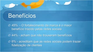 Benefícios45%  - O fortalecimento da marca é o maior benefício trazido pelas redes sociais44% - acham que não trouxeram benefícios6% - acreditam que as redes sociais podem trazer fidelização de clientes