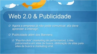 Web 2.0 & PublicidadeAgora a empresa já não pode comunicar, ela deve aprender a interagir;Publicidadealém dos Banners:“Pay-for-click” (marketing de performance), Links patrocinados em sites de busca, otimização de sites para sites de busca e marketing viral.