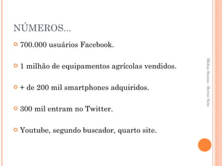 NÚMEROS... 700.000 usuários Facebook. 1 milhão de equipamentos agrícolas vendidos. + de 200 mil smartphones adquiridos. 300 mil entram no Twitter. Youtube, segundo buscador, quarto site. Mídias Sociais - Hercio Neto 