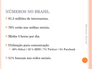 NÚMEROS NO BRASIL 81,3 milhões de internautas. 76% estão nas mídias sociais. Média 3 horas por dia. Utilização para comunicação 40% Orkut / 32 % MSN / 7% Twitter / 4% Facebook 51% buscam nas redes sociais. Mídias Sociais - Hercio Neto 