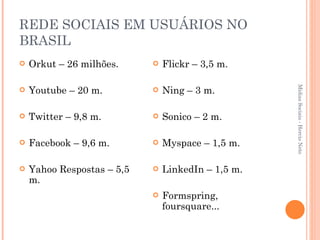 REDE SOCIAIS EM USUÁRIOS NO BRASIL Orkut – 26 milhões. Youtube – 20 m. Twitter – 9,8 m. Facebook – 9,6 m. Yahoo Respostas – 5,5 m. Flickr – 3,5 m. Ning – 3 m. Sonico – 2 m. Myspace – 1,5 m. LinkedIn – 1,5 m. Formspring, foursquare... Mídias Sociais - Hercio Neto 
