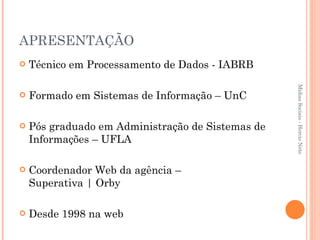 APRESENTAÇÃO Técnico em Processamento de Dados - IABRB Formado em Sistemas de Informação – UnC Pós graduado em Administração de Sistemas de Informações – UFLA Coordenador Web da agência –  Superativa | Orby Desde 1998 na web Mídias Sociais - Hercio Neto 