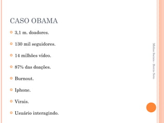 CASO OBAMA 3,1 m. doadores. 130 mil seguidores. 14 milhões vídeo. 87% das doações. Burnout. Iphone. Virais. Usuário interagindo. Mídias Sociais - Hercio Neto 