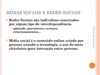 MÍDIAS SOCIAIS X REDES SOCIAIS Redes Sociais são indivíduos conectados por algum tipo de interdependência. amizade, parentesco, crenças, relacionamentos... Mídia social é o conteúdo online criado por pessoas usando a tecnologia, o uso do meio eletrônico para interação entre pessoas. Mídias Sociais - Hercio Neto 