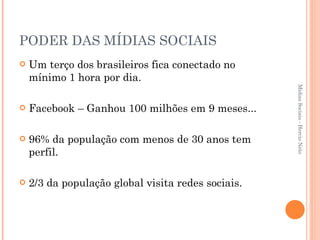 PODER DAS MÍDIAS SOCIAIS Um terço dos brasileiros fica conectado no mínimo 1 hora por dia. Facebook – Ganhou 100 milhões em 9 meses...  96% da população com menos de 30 anos tem perfil. 2/3 da população global visita redes sociais. Mídias Sociais - Hercio Neto 