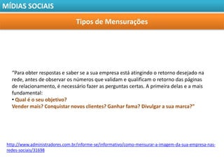 MÍDIAS SOCIAIS

                                 Tipos de Mensurações




   “Para obter respostas e saber se a sua empresa está atingindo o retorno desejado na
   rede, antes de observar os números que validam e qualificam o retorno das páginas
   de relacionamento, é necessário fazer as perguntas certas. A primeira delas e a mais
   fundamental:
   • Qual é o seu objetivo?
   Vender mais? Conquistar novos clientes? Ganhar fama? Divulgar a sua marca?”




 http://www.administradores.com.br/informe-se/informativo/como-mensurar-a-imagem-da-sua-empresa-nas-
 redes-sociais/31698
 