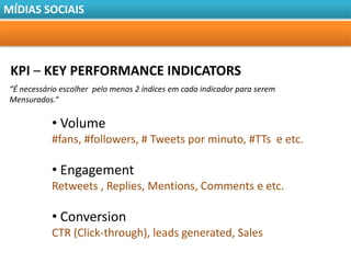 MÍDIAS SOCIAIS




 KPI – KEY PERFORMANCE INDICATORS
 “É necessário escolher pelo menos 2 índices em cada indicador para serem
 Mensurados.“

            • Volume
            #fans, #followers, # Tweets por minuto, #TTs e etc.

            • Engagement
            Retweets , Replies, Mentions, Comments e etc.

            • Conversion
            CTR (Click-through), leads generated, Sales
 