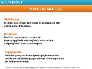 MÍDIAS SOCIAIS

                                     # TIPOS DE MÉTRICAS

  Visibilidade
  Medidas que servem como base de comparação com
  outras mídias tradicionais


  Influência
  Medidas que mostram o potencial
  de propagação da informação no meio social e
  a reputação do autor da mensagem


  Engajamento
  Medidas que quantificam a participação nos meios
  sociais, em atividades que geralmente não tem paralelo
  em mídias tradicionais

   Material Completo: Tipos de métricas http://www.slideshare.net/interney/mtricas-de-sucesso-de-redes-sociais
 