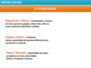 MÍDIAS SOCIAIS

                                  # VISIBILIDADE


   Pageviews / Views - Visualizações, número
   de vezes que um a página, vídeo, foto, slide ou
   outro material multimídia é exibido.



   Unique visitors - Visitantes
   únicos, quantidade de pessoas diferentes que
   acessaram o material.



   Posts / Threads - Quantidade de textos
   ou tópicos em uma comunidade.
   (Orkut / Facebook / Sonico)
 