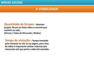 MÍDIAS SOCIAIS

                                  # VISIBILIDADE



  Quantidade de Grupos - Quantos
  grupos, fóruns ou listas sobre o assunto que
  existem na rede.
  (Fóruns / Listas de Discussão / Redes)


  Tempo de visitação - Tempo investido
  pelo visitante no site ou na página, para sites
  de vídeo é importante utilizar sistemas que
  mensuram até que parte o vídeo foi assistido.
 