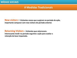 MÍDIAS SOCIAIS

                           # Medidas Tradicionais



   New visitors – Visitantes novos que surgiram no período da ação,
   importante comparar com new visitors do período anterior.



   Returning Visitors - Visitantes que retornaram.
   Interessante medir no período seguinte a ação para avaliar a
   retenção da base impactada.
 