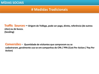 MÍDIAS SOCIAIS

                          # Medidas Tradicionais



  Traffic Sources – Origem de Tráfego, pode ser pago, direto, referência (de outros
  sites) ou de busca.
  (Seeding)




  Conversões -      Quantidade de visitantes que compraram ou se
  cadastraram, geralmente usa-se em campanhas de CPA / PPA (Cost Per Action / Pay Per
  Action)
 
