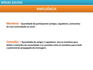 MÍDIAS SOCIAIS

                                 #INFLUÊNCIA


   Membros - Quantidade de participantes (amigos, seguidores, assinantes)
   de uma comunidade ou canal.




   Conexões – Quantidade de amigos / seguidores. Usa-se membros para
   definir o tamanho da comunidade e as conexões entre os membros para medir
   o potencial de propagação da mensagem.
 