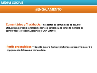 MÍDIAS SOCIAIS

                               #ENGAJAMENTO


   Comentários e Trackbacks – Respostas da comunidade ao assunto.
   Efetuadas no próprio canal (comentários e scraps) ou no canal do membro da
   comunidade (trackback). (Sidewiki / Chat Catcher)




   Perfis preenchidos – Quanto maior o % de preenchimento dos perfis maior é o
   engajamento deles com a comunidade.
 