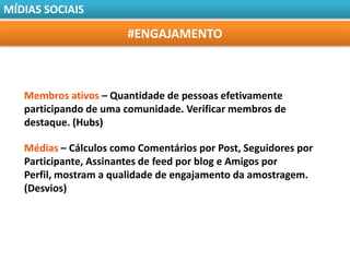 MÍDIAS SOCIAIS

                        #ENGAJAMENTO



   Membros ativos – Quantidade de pessoas efetivamente
   participando de uma comunidade. Verificar membros de
   destaque. (Hubs)

   Médias – Cálculos como Comentários por Post, Seguidores por
   Participante, Assinantes de feed por blog e Amigos por
   Perfil, mostram a qualidade de engajamento da amostragem.
   (Desvios)
 