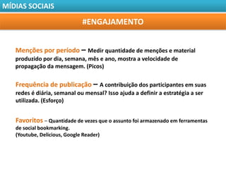 MÍDIAS SOCIAIS

                              #ENGAJAMENTO


   Menções por período – Medir quantidade de menções e material
   produzido por dia, semana, mês e ano, mostra a velocidade de
   propagação da mensagem. (Picos)

   Frequência de publicação – A contribuição dos participantes em suas
   redes é diária, semanal ou mensal? Isso ajuda a definir a estratégia a ser
   utilizada. (Esforço)


   Favoritos – Quantidade de vezes que o assunto foi armazenado em ferramentas
   de social bookmarking.
   (Youtube, Delicious, Google Reader)
 