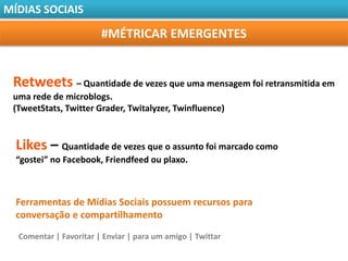 MÍDIAS SOCIAIS

                        #MÉTRICAR EMERGENTES


 Retweets – Quantidade de vezes que uma mensagem foi retransmitida em
 uma rede de microblogs.
 (TweetStats, Twitter Grader, Twitalyzer, Twinfluence)


  Likes – Quantidade de vezes que o assunto foi marcado como
  “gostei” no Facebook, Friendfeed ou plaxo.



  Ferramentas de Mídias Sociais possuem recursos para
  conversação e compartilhamento
  Comentar | Favoritar | Enviar | para um amigo | Twittar
 