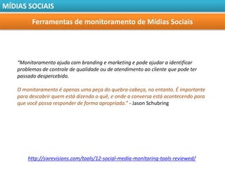 MÍDIAS SOCIAIS

          Ferramentas de monitoramento de Mídias Sociais




    “Monitoramento ajuda com branding e marketing e pode ajudar a identificar
    problemas de controle de qualidade ou de atendimento ao cliente que pode ter
    passado despercebido.

    O monitoramento é apenas uma peça do quebra-cabeça, no entanto. É importante
    para descobrir quem está dizendo o quê, e onde a conversa está acontecendo para
    que você possa responder de forma apropriada.” - Jason Schubring




        http://sixrevisions.com/tools/12-social-media-monitoring-tools-reviewed/
 