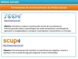 MÍDIAS SOCIAIS

           Ferramentas de monitoramento de Mídias Sociais



  http://seekr.com.br/

  Objetivo: monitorar e mapear a presença das marcas da sua empresa na
  Internet, gerando índices e porcentagens de saúde comparativos, classificação de
  agressores e evangelizadores e comparar e acompanhar a concorrência e o mercado.




 http://www.scup.com.br/

  Objetivo: A ferramenta permite classificar as ocorrências por negativas, neutras e
  positivas e tem o auxílio de tags para organizar os itens monitorados.
 