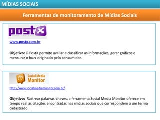 MÍDIAS SOCIAIS

           Ferramentas de monitoramento de Mídias Sociais



   www.postx.com.br

   Objetivo: O PostX permite avaliar e classificar as informações, gerar gráficos e
   mensurar o buzz originado pelo consumidor.




   http://www.socialmediamonitor.com.br/


   Objetivo: Rastrear palavras-chaves, a ferramenta Social Media Monitor oferece em
   tempo real as citações encontradas nas mídias sociais que correspondem a um termo
   cadastrado.
 