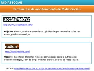 MÍDIAS SOCIAIS

           Ferramentas de monitoramento de Mídias Sociais



 http://www.socialmetrix.com/

  Objetivo: Escutar, analisar e entender as opiniões das pessoas online sobre sua
  marca, produtos e serviços.




  http://www.radian6.com/

  Objetivo: Monitorar diferentes meios de comunicação social e outros canais
  de comercialização, além de blogs, websites e fóruns de sites de redes sociais.


   Leia mais: http://webinsider.uol.com.br/2010/10/01/ferramentas-para-monitoramento-de-redes-sociais/
 