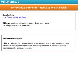 MÍDIAS SOCIAIS

           Ferramentas de monitoramento de Mídias Sociais

 Google Alerts
 http://www.google.com/alerts

 Objetivo: envia periodicamente alertas de menções a essa
 palavra para seu e-mail ou Reader.




 Twitter Busca Avançada

 Objetivo: A busca avançada possibilita a pesquisa de palavras e termos utilizados no
 Twitter. As buscas podem ser salvas e enviadas para um leitor de feeds para que
 você acompanhe as novas menções.
 