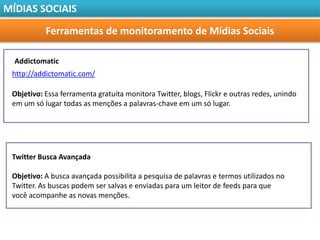MÍDIAS SOCIAIS

           Ferramentas de monitoramento de Mídias Sociais

  Addictomatic
 http://addictomatic.com/

 Objetivo: Essa ferramenta gratuita monitora Twitter, blogs, Flickr e outras redes, unindo
 em um só lugar todas as menções a palavras-chave em um só lugar.




 Twitter Busca Avançada

 Objetivo: A busca avançada possibilita a pesquisa de palavras e termos utilizados no
 Twitter. As buscas podem ser salvas e enviadas para um leitor de feeds para que
 você acompanhe as novas menções.
 