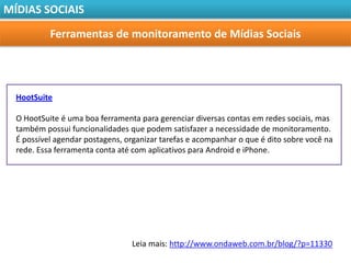 MÍDIAS SOCIAIS

           Ferramentas de monitoramento de Mídias Sociais




  HootSuite

  O HootSuite é uma boa ferramenta para gerenciar diversas contas em redes sociais, mas
  também possui funcionalidades que podem satisfazer a necessidade de monitoramento.
  É possível agendar postagens, organizar tarefas e acompanhar o que é dito sobre você na
  rede. Essa ferramenta conta até com aplicativos para Android e iPhone.




                                 Leia mais: http://www.ondaweb.com.br/blog/?p=11330
 