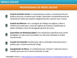 MÍDIAS SOCIAIS

                         PROFISSIONAIS DE REDES SOCIAIS

          Analista de Redes Sociais: é responsável por avaliar o comportamento do
          público-alvo que a empresa quer atingir, realizando o compartilhamento de
          conteúdo de modo que propicie engajamento dos usuários com a marca.

          Analista de Métricas: Faz a contagem do tráfego nas páginas e afere a
          influência da rede para o ramo de negócio da empresa, trabalhando os
          dados coletados a favor da divulgação positiva da marca.

          Especialista em Marketing Digital: Cria campanhas específicas para serem
          divulgadas na rede social, que podem ou não estar atreladas às mídias
          convencionais.

          Curador de Conteúdo: Escolhe quais são os conteúdos relevantes para o
          público que a empresa pretende atingir.

          Evangelizador de Marca: é o profissional que “compra” a ideia da marca e
          trabalha para que ela se torne conhecida na rede.

   - Portal HSM 10/08/2011: [ http://www.hsm.com.br/editorias/rh/o-que-faz-um-especialista-em-redes-sociais ]
 