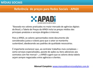 MÍDIAS SOCIAIS

        Referência de preços para Redes Sociais - APADI




       “Baseada nos valores praticados no maior mercado de agências digitais
       do Brasil, a Tabela de Preços da APADi inclui os preços médios dos
       principais produtos e serviços dirigidos à Internet.

       Para a APADi, os valores apresentados neste documento são
       considerados justos e viáveis para que o setor se mantenha
       sustentável, obedecendo aos padrões de qualidade necessários.

       É importante esclarecer que, ao contratar trabalhos mais complexos –
       como serviços especializados, pacote de ações ou itens adicionais aos
       contratos com fee mensal –, a APADi sugere que os valores desta tabela
       sejam sempre negociados entre agências e clientes.


                             Manual Completo: www.manualdeservicosdigitais.com.br
 