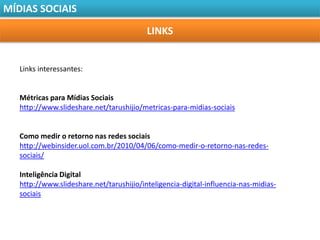 MÍDIAS SOCIAIS

                                          LINKS


   Links interessantes:


   Métricas para Mídias Sociais
   http://www.slideshare.net/tarushijio/metricas-para-midias-sociais


   Como medir o retorno nas redes sociais
   http://webinsider.uol.com.br/2010/04/06/como-medir-o-retorno-nas-redes-
   sociais/

   Inteligência Digital
   http://www.slideshare.net/tarushijio/inteligencia-digital-influencia-nas-midias-
   sociais
 