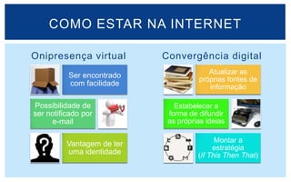 COMO ESTAR NA INTERNET

Onipresença virtual         Convergência digital
                                         Atualizar as
          Ser encontrado
                                      próprias fontes de
          com facilidade                 informação

Possibilidade de               Estabelecer a
ser notificado por           forma de difundir
     e-mail                  as próprias ideias

                                            Montar a
          Vantagem de ter
                                           estratégia
          uma identidade              (If This Then That)
 