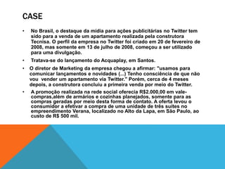 CASE 
• No Brasil, o destaque da mídia para ações publicitárias no Twitter tem 
sido para a venda de um apartamento realizada pela construtora 
Tecnisa. O perfil da empresa no Twitter foi criado em 20 de fevereiro de 
2008, mas somente em 13 de julho de 2008, começou a ser utilizado 
para uma divulgação. 
• Tratava-se do lançamento do Acquaplay, em Santos. 
• O diretor de Marketing da empresa chegou a afirmar: "usamos para 
comunicar lançamentos e novidades (...) Tenho consciência de que não 
vou vender um apartamento via Twitter." Porém, cerca de 4 meses 
depois, a construtora concluiu a primeira venda por meio do Twitter. 
• A promoção realizada na rede social oferecia R$2.000,00 em vale-compras, 
além de armários e cozinhas planejados, somente para as 
compras geradas por meio desta forma de contato. A oferta levou o 
consumidor a efetivar a compra de uma unidade de três suítes no 
empreendimento Verana, localizado no Alto da Lapa, em São Paulo, ao 
custo de R$ 500 mil. 
 