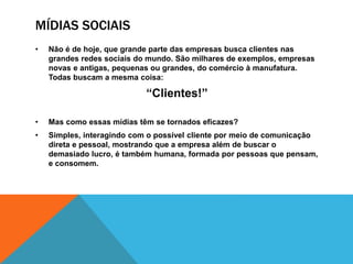 MÍDIAS SOCIAIS 
• Não é de hoje, que grande parte das empresas busca clientes nas 
grandes redes sociais do mundo. São milhares de exemplos, empresas 
novas e antigas, pequenas ou grandes, do comércio à manufatura. 
Todas buscam a mesma coisa: 
“Clientes!” 
• Mas como essas mídias têm se tornados eficazes? 
• Simples, interagindo com o possível cliente por meio de comunicação 
direta e pessoal, mostrando que a empresa além de buscar o 
demasiado lucro, é também humana, formada por pessoas que pensam, 
e consomem. 
 