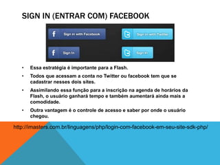 SIGN IN (ENTRAR COM) FACEBOOK 
• Essa estratégia é importante para a Flash. 
• Todos que acessam a conta no Twitter ou facebook tem que se 
cadastrar nesses dois sites. 
• Assimilando essa função para a inscrição na agenda de horários da 
Flash, o usuário ganhará tempo e também aumentará ainda mais a 
comodidade. 
• Outra vantagem é o controle de acesso e saber por onde o usuário 
chegou. 
http://imasters.com.br/linguagens/php/login-com-facebook-em-seu-site-sdk-php/ 
 
