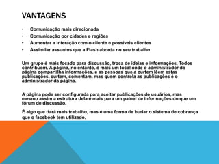 VANTAGENS 
• Comunicação mais direcionada 
• Comunicação por cidades e regiões 
• Aumentar a interação com o cliente e possíveis clientes 
• Assimilar assuntos que a Flash aborda no seu trabalho 
Um grupo é mais focado para discussão, troca de ideias e informações. Todos 
contribuem. A página, no entanto, é mais um local onde o administrador da 
página compartilha informações, e as pessoas que a curtem lêem estas 
publicações, curtem, comentam, mas quem controla as publicações é o 
administrador da página. 
A página pode ser configurada para aceitar publicações de usuários, mas 
mesmo assim a estrutura dela é mais para um painel de informações do que um 
fórum de discussão. 
É algo que dará mais trabalho, mas é uma forma de burlar o sistema de cobrança 
que o facebook tem utilizado. 
 