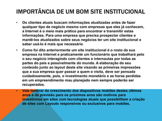 IMPORTÂNCIA DE UM BOM SITE INSTITUCIONAL 
• Os clientes atuais buscam informações atualizadas antes de fazer 
qualquer tipo de negócio mesmo com empresas que eles já conhecem, 
a Internet é o meio mais prático para encontrar e transmitir estas 
informações. Para uma empresa que precisa prospectar clientes e 
mantê-los atualizados sobre seus negócios ter um site institucional e 
saber usá-lo é mais que necessário 
• Como foi dito anteriormente um site institucional é o rosto da sua 
empresa na Internet e praticamente um funcionário que trabalhará pelo 
o seu negócio interagindo com clientes e internautas por todas as 
partes do país e possivelmente do mundo. A elaboração do seu 
conteúdo junto ao layout deste site visando as primeiras impressões 
que a sua empresa quer passar a quem o visita, deve ser pensada 
cuidadosamente, pois, o investimento monetário e as horas perdidas 
em um empreendimento mau planejado nem sempre poderão ser 
recuperados. 
• Vale lembrar do crescimento dos dispositivos mobiles destes últimos 
anos e da previsão para os próximos anos são motivos para 
investirmos em sites com tecnologias atuais que possibilitam a criação 
de sites com Layouts responsivos ou exclusivos para mobiles. 
 