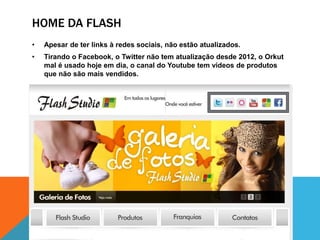 HOME DA FLASH 
• Apesar de ter links à redes sociais, não estão atualizados. 
• Tirando o Facebook, o Twitter não tem atualização desde 2012, o Orkut 
mal é usado hoje em dia, o canal do Youtube tem vídeos de produtos 
que não são mais vendidos. 
 