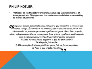 PHILIP KOTLER. 
• Professor da Northwestern University, na Kelogg Graduate School of 
Management, em Chicago e um dos maiores especialistas em marketing 
do mundo atualmente. 
As empresas devem, principalmente, entregar o que prometem e oferecer um 
excelente serviço. É sobre isso, na verdade, que os consumidores falam nas 
redes sociais. As pessoas aprendem rapidamente quais são as boas e quais 
são as más empresas. E essa propaganda boca a boca espalha-se muito rápido. 
Com monitoramento, você pode encontrar quatro cenários: 
1) Tudo o que se fala é negativo, o que é o pior cenário; 
2) Ninguém fala nada; 
3) Há quem fale de forma positiva e quem fale de forma negativa; 
4) Tudo o que se fala é positivo. 
“ 
” 
 