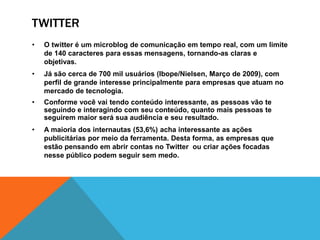 TWITTER 
• O twitter é um microblog de comunicação em tempo real, com um limite 
de 140 caracteres para essas mensagens, tornando-as claras e 
objetivas. 
• Já são cerca de 700 mil usuários (Ibope/Nielsen, Março de 2009), com 
perfil de grande interesse principalmente para empresas que atuam no 
mercado de tecnologia. 
• Conforme você vai tendo conteúdo interessante, as pessoas vão te 
seguindo e interagindo com seu conteúdo, quanto mais pessoas te 
seguirem maior será sua audiência e seu resultado. 
• A maioria dos internautas (53,6%) acha interessante as ações 
publicitárias por meio da ferramenta. Desta forma, as empresas que 
estão pensando em abrir contas no Twitter ou criar ações focadas 
nesse público podem seguir sem medo. 
 