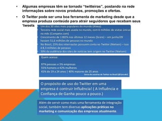 • Algumas empresas têm se tornado “twitteiras”, postando na rede 
informações sobre novos produtos, promoções e ofertas. 
• O Twitter pode ser uma boa ferramenta de marketing desde que a 
empresa produza conteúdo para atrair seguidores que recebam seus 
‘tweets 
 