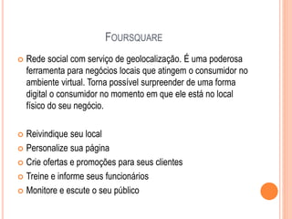 FOURSQUARE
 Rede social com serviço de geolocalização. É uma poderosa
ferramenta para negócios locais que atingem o consumidor no
ambiente virtual. Torna possível surpreender de uma forma
digital o consumidor no momento em que ele está no local
físico do seu negócio.
 Reivindique seu local
 Personalize sua página
 Crie ofertas e promoções para seus clientes
 Treine e informe seus funcionários
 Monitore e escute o seu público
 