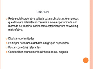 LINKEDIN
 Rede social corporativa voltada para profissionais e empresas
que desejam estabelecer contatos e novas oportunidades no
mercado de trabalho, assim como estabelecer um networking
mais efetivo.
 Divulgar oportunidades
 Participar de fóruns e debates em grupos específicos
 Postar conteúdos relevantes
 Compartilhar conhecimento alinhado ao seu negócio
 