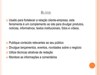 BLOGS
 Usado para fortalecer a relação cliente-empresa, esta
ferramenta é um complemento ao site para divulgar produtos,
notícias, informativos, textos institucionais, fotos e vídeos.
 Publique conteúdo relevantes ao seu público
 Divulgue lançamentos, eventos, novidades sobre o negócio
 Utilize técnicas atrativas de redação
 Monitore as informações e comentários
 