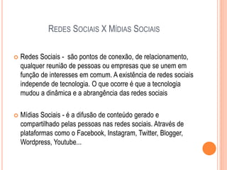 REDES SOCIAIS X MÍDIAS SOCIAIS
 Redes Sociais - são pontos de conexão, de relacionamento,
qualquer reunião de pessoas ou empresas que se unem em
função de interesses em comum. A existência de redes sociais
independe de tecnologia. O que ocorre é que a tecnologia
mudou a dinâmica e a abrangência das redes sociais
 Mídias Sociais - é a difusão de conteúdo gerado e
compartilhado pelas pessoas nas redes sociais. Através de
plataformas como o Facebook, Instagram, Twitter, Blogger,
Wordpress, Youtube...
 
