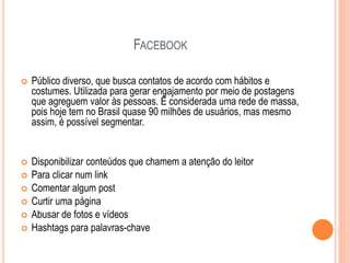 FACEBOOK
 Público diverso, que busca contatos de acordo com hábitos e
costumes. Utilizada para gerar engajamento por meio de postagens
que agreguem valor às pessoas. É considerada uma rede de massa,
pois hoje tem no Brasil quase 90 milhões de usuários, mas mesmo
assim, é possível segmentar.
 Disponibilizar conteúdos que chamem a atenção do leitor
 Para clicar num link
 Comentar algum post
 Curtir uma página
 Abusar de fotos e vídeos
 Hashtags para palavras-chave
 