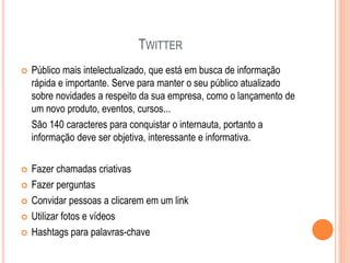 TWITTER
 Público mais intelectualizado, que está em busca de informação
rápida e importante. Serve para manter o seu público atualizado
sobre novidades a respeito da sua empresa, como o lançamento de
um novo produto, eventos, cursos...
São 140 caracteres para conquistar o internauta, portanto a
informação deve ser objetiva, interessante e informativa.
 Fazer chamadas criativas
 Fazer perguntas
 Convidar pessoas a clicarem em um link
 Utilizar fotos e vídeos
 Hashtags para palavras-chave
 