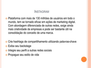 INSTAGRAM
 Plataforma com mais de 130 milhões de usuários em todo o
mundo, tem se tornado eficaz em ações de marketing digital.
Com abordagem diferenciada de outras redes, exige ainda
mais criatividade de empresas e pode ser bastante útil na
consolidação do conceito de uma marca.
 Crie hashtags de compartilhamento utilizando palavras-chave
 Exiba seu backstage
 Integre seu perfil a outras redes sociais
 Propague seu estilo de vida
 